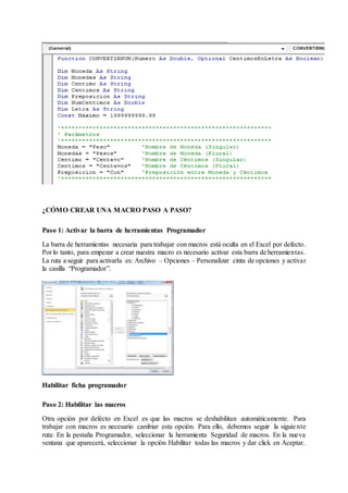 ¿CÓMO CREAR UNA MACRO PASO A PASO?
Paso 1: Activar la barra de herramientas Programador
La barra de herramientas necesaria para trabajar con macros está oculta en el Excel por defecto.
Por lo tanto, para empezar a crear nuestra macro es necesario activar esta barra de herramientas.
La ruta a seguir para activarla es: Archivo – Opciones – Personalizar cinta de opciones y activar
la casilla “Programador”.
Habilitar ficha programador
Paso 2: Habilitar las macros
Otra opción por defecto en Excel es que las macros se deshabilitan automáticamente. Para
trabajar con macros es necesario cambiar esta opción. Para ello, debemos seguir la siguiente
ruta: En la pestaña Programador, seleccionar la herramienta Seguridad de macros. En la nueva
ventana que aparecerá, seleccionar la opción Habilitar todas las macros y dar click en Aceptar.
 