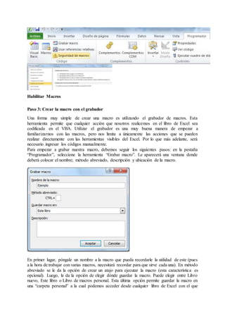 Habilitar Macros
Paso 3: Crear la macro con el grabador
Una forma muy simple de crear una macro es utilizando el grabador de macros. Esta
herramienta permite que cualquier acción que nosotros realicemos en el libro de Excel sea
codificada en el VBA. Utilizar el grabador es una muy buena manera de empezar a
familiarizarnos con las macros, pero nos limita a únicamente las acciones que se pueden
realizar directamente con las herramientas visibles del Excel. Por lo que más adelante, será
necesario ingresar los códigos manualmente.
Para empezar a grabar nuestra macro, debemos seguir los siguientes pasos: en la pestaña
“Programador”, seleccione la herramienta “Grabar macro”. Le aparecerá una ventana donde
deberá colocar el nombre, método abreviado, descripción y ubicación de la macro.
En primer lugar, póngale un nombre a la macro que pueda recordarle la utilidad de este (pues
a la hora de trabajar con varias macros, necesitará recordar para que sirve cada una). En método
abreviado se le da la opción de crear un atajo para ejecutar la macro (esta característica es
opcional). Luego, le da la opción de elegir dónde guardar la macro. Puede elegir entre Libro
nuevo, Este libro o Libro de macros personal. Esta última opción permite guardar la macro en
una “carpeta personal” a la cual podemos acceder desde cualquier libro de Excel con el que
 