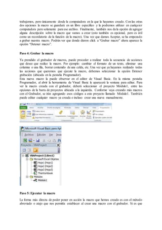 trabajemos, pero únicamente desde la computadora en la que la hayamos creado. Con las otras
dos opciones la macro se guardará en un libro específico y la podremos utilizar en cualquier
computadora pero solamente para ese archivo. Finalmente, también nos da la opción de agregar
alguna descripción sobre la macro que vamos a crear (esto también es opcional, pero es útil
como un recordatorio de la función de la macro). Una vez que damos Aceptar, se ha empezado
a grabar nuestra macro. Podrán ver que donde dieron click a “Grabar macro” ahora aparece la
opción “Detener macro”.
Paso 4: Grabar la macro
Ya prendido el grabador de macros, puede proceder a realizar toda la secuencia de acciones
que desee que realice la macro. Por ejemplo: cambiar el formato de un texto, eliminar una
columna o una fila, borrar contenido de una celda, etc. Una vez que ya hayamos realizado todas
las acciones que queremos que ejecute la macro, debemos seleccionar la opción Detener
grabación (ubicada en la pestaña Programador).
Esta nueva macro la puede observar en el editor de Visual Basic. En la misma pestaña
Programador, al abrir la herramienta de Visual Basic le aparecerá la ventana para editar. Para
ver la macro creada con el grabador, deberá seleccionar el proyecto Módulo1, entre las
opciones de la barra de proyectos ubicada a la izquierda. Conforme vaya creando más macros
con el Grabador, se irán agregando esos códigos a este proyecto llamado Módulo1. También
puede editar cualquier macro ya creada o incluso crear una nueva manualmente.
Paso 5: Ejecutar la macro
La forma más directa de poder poner en acción la macro que hemos creado es con el método
abreviado o atajo que nos permitía establecer al crear una macro con el grabador. Si es que
 