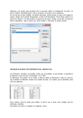 utilizamos esta opción, para ejecutarla sólo es necesario aplicar la combinación de teclas y la
macro realizará automáticamente toda la secuencia de acciones que le indicamos.
En caso de que no haya definido un método abreviado, podrá ejecutar la macro de la siguiente
manera. Dentro de la pestaña Programador, al lado de la herramienta Visual Basic podrá ver la
opción de “Macros”. Al seleccionarla le aparecerá una nueva ventana con la lista de todas las
macros disponibles. Elija la macro que desee realizar y seleccione la opción ejecutar.
GRABAR MACROS CON REFERENCIAS ABSOLUTAS
Las referencias absolutas son aquellas celdas que al escribirlas en una fórmula se especifican
la ubicación exacta de estas. Por ejemplo: A11 o B16.
Se elaborarán dos cuadros en los cuales se debe de editar la información sobre los servicios
que se brindan en diferentes hoteles de la ciudad de Lima. Los cuadros que se obtendrán serán
como las siguientes:
Estos cuadros serán de ayuda para realizar la macro que se usará como ejemplo para las
referencias absolutas.
Para grabar una macro se seguirán los siguientes pasos:
 