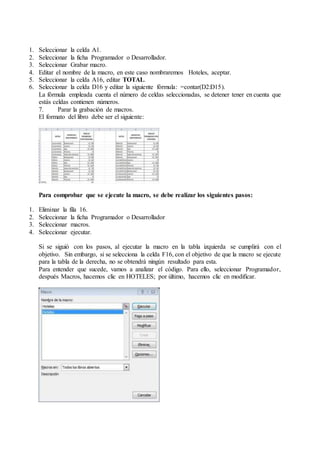 1. Seleccionar la celda A1.
2. Seleccionar la ficha Programador o Desarrollador.
3. Seleccionar Grabar macro.
4. Editar el nombre de la macro, en este caso nombraremos Hoteles, aceptar.
5. Seleccionar la celda A16, editar TOTAL.
6. Seleccionar la celda D16 y editar la siguiente fórmula: =contar(D2:D15).
La fórmula empleada cuenta el número de celdas seleccionadas, se detener tener en cuenta que
estás celdas contienen números.
7. Parar la grabación de macros.
El formato del libro debe ser el siguiente:
Para comprobar que se ejecute la macro, se debe realizar los siguientes pasos:
1. Eliminar la fila 16.
2. Seleccionar la ficha Programador o Desarrollador
3. Seleccionar macros.
4. Seleccionar ejecutar.
Si se siguió con los pasos, al ejecutar la macro en la tabla izquierda se cumplirá con el
objetivo. Sin embargo, si se selecciona la celda F16, con el objetivo de que la macro se ejecute
para la tabla de la derecha, no se obtendrá ningún resultado para esta.
Para entender que sucede, vamos a analizar el código. Para ello, seleccionar Programador,
después Macros, hacemos clic en HOTELES; por último, hacemos clic en modificar.
 
