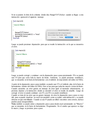 Si no se pusiera la letra de la columna donde dice Range(“C8”).Select cuando se llegue a esta
instrucción aparecerá el siguiente mensaje:
Luego se puede presionar depuración para que se resalte la instrucción en la que se encuentra
el error.
Luego se puede corregir y continuar con la depuración paso a paso presionando F8 o se puede
usar F5 para que corra toda la macro de frente. Asimismo, se puede presionar restablecer,
que se encuentra en la barra de herramientas con el símbolo de stop (dentro del editor de VBA).
A parte de la depuración paso a paso también se puede usar F5 o el símbolo play de la barra de
herramientas (dentro del editor de VBA). Esto se usa para que todas las macros corran de frente.
Cuando encuentra un error genera un mensaje de error igual al mostrado anteriormente, se
presiona depurar y la instrucción donde se encontró el error se resalta de amarillo. Luego de
corregir el error se puede continuar con F5, con F8 o se puede restablecer.
Cuando se trata de un error que no genera mensaje de error la depuración paso a paso es muy
útil, pues se puede visualizar en excel (en paralelo) como se realiza cada instrucción y se puede
detectar en qué está fallando. Cuando se usa F5 puede ser difícil encontrar estos errores, incluso
pueden pasar desapercibidos.
Nota: también se puede entrar a depuración paso a paso desde excel presionando en “Macros”
que se encuentra en la barra de herramientas Programador. En el cuadro que aparece se elige
la macro y luego se presiona paso a paso.
 