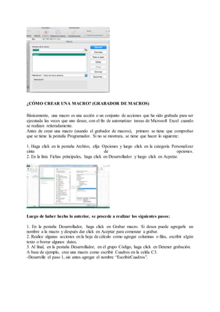 ¿CÓMO CREAR UNA MACRO? (GRABADOR DE MACROS)
Básicamente, una macro es una acción o un conjunto de acciones que ha sido grabada para ser
ejecutada las veces que uno desee, con el fin de automatizar tareas de Microsoft Excel cuando
se realizan reiteradamente.
Antes de crear una macro (usando el grabador de macros), primero se tiene que comprobar
que se tiene la pestaña Programador. Si no se mostrara, se tiene que hacer lo siguiente:
1. Haga click en la pestaña Archivo, elija Opciones y luego click en la categoría Personalizar
cinta de opciones.
2. En la lista Fichas principales, haga click en Desarrollador y luego click en Acpetar.
Luego de haber hecho lo anterior, se procede a realizar los siguientes pasos:
1. En la pestaña Desarrollador, haga click en Grabar macro. Si desea puede agregarle un
nombre a la macro y después dar click en Aceptar para comenzar a grabar.
2. Realice algunas acciones en la hoja de cálculo como agregar columnas o filas, escribir algún
texto o borrar algunos datos.
3. Al final, en la pestaña Desarrollador, en el grupo Código, haga click en Detener grabación.
A base de ejemplo, cree una macro como escribir Cuadros en la celda C3.
-Desarrolle el paso 1, sin antes agregar el nombre “EscribirCuadros”.
 