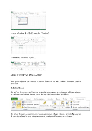 -Luego seleccione la celda C3 y escriba “Cuadros”.
-Finalmente, desarrolle el paso 3.
¿CÓMO EJECUTAR UNA MACRO?
Para poder ejecutar una macros ya creada dentro de un libro, existen 4 maneras para la
ejecución
1. Botón Macros
En la Cinta de opciones de Excel, en la pestaña programador, seleccionamos el botón Macros,
el cual nos mostrará una ventana con la lista de macros que existen en el libro:
De la lista de macros, seleccionamos la que necesitamos y luego pulsamos el botónEjecutar en
la parte derecha de la venta y automáticamente se ejecutará la macros seleccionada.
 