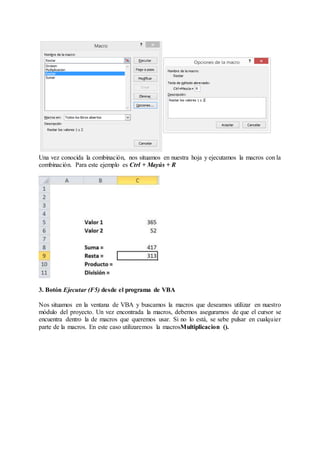 Una vez conocida la combinación, nos situamos en nuestra hoja y ejecutamos la macros con la
combinación. Para este ejemplo es Ctrl + Mayús + R
3. Botón Ejecutar (F5) desde el programa de VBA
Nos situamos en la ventana de VBA y buscamos la macros que deseamos utilizar en nuestro
módulo del proyecto. Un vez encontrada la macros, debemos asegurarnos de que el cursor se
encuentra dentro la de macros que queremos usar. Si no lo está, se sebe pulsar en cualquier
parte de la macros. En este caso utilizaremos la macrosMultiplicacion ().
 