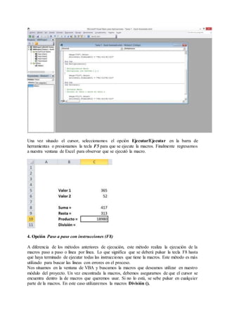 Una vez situado el cursor, seleccionamos el opción Ejecutar/Ejecutar en la barra de
herramientas o presionamos la tecla F5 para que se ejecute la macros. Finalmente regresamos
a nuestra ventana de Excel para observar que se ejecutó la macro.
4. Opción Paso a paso con instrucciones (F8)
A diferencia de los métodos anteriores de ejecución, este método realiza la ejecución de la
macros paso a paso o línea por línea. Lo que significa que se deberá pulsar la tecla F8 hasta
que haya terminado de ejecutar todas las instrucciones que tiene la macros. Este método es más
utilizado para buscar las líneas con errores en el proceso.
Nos situamos en la ventana de VBA y buscamos la macros que deseamos utilizar en nuestro
módulo del proyecto. Un vez encontrada la macros, debemos asegurarnos de que el cursor se
encuentra dentro la de macros que queremos usar. Si no lo está, se sebe pulsar en cualquier
parte de la macros. En este caso utilizaremos la macros División ().
 