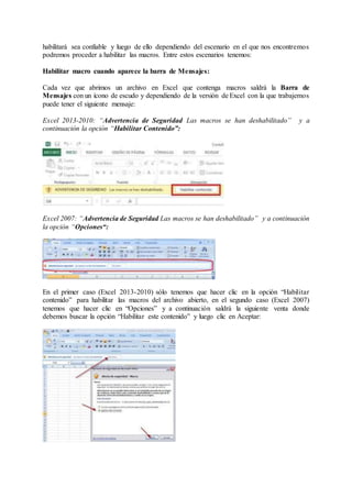 habilitará sea confiable y luego de ello dependiendo del escenario en el que nos encontremos
podremos proceder a habilitar las macros. Entre estos escenarios tenemos:
Habilitar macro cuando aparece la barra de Mensajes:
Cada vez que abrimos un archivo en Excel que contenga macros saldrá la Barra de
Mensajes con un ícono de escudo y dependiendo de la versión de Excel con la que trabajemos
puede tener el siguiente mensaje:
Excel 2013-2010: “Advertencia de Seguridad Las macros se han deshabilitado” y a
continuación la opción “Habilitar Contenido”:
Excel 2007: “Advertencia de Seguridad Las macros se han deshabilitado” y a continuación
la opción “Opciones“:
En el primer caso (Excel 2013-2010) sólo tenemos que hacer clic en la opción “Habilitar
contenido” para habilitar las macros del archivo abierto, en el segundo caso (Excel 2007)
tenemos que hacer clic en “Opciones” y a continuación saldrá la siguiente venta donde
debemos buscar la opción “Habilitar este contenido” y luego clic en Aceptar:
 