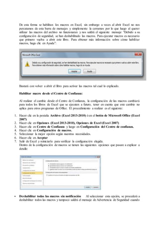 De esta forma se habilitan los macros en Excel, sin embargo a veces al abrir Excel no nos
percatamos de esta barra de mensajes y simplemente la cerramos por lo que luego al querer
utilizar las macros del archivo no funcionaran y nos saldrá el siguiente mensaje “Debido a su
configuración de seguridad, se han deshabilitado las macros. Para ejecutar macros es necesario
que primero vuelva a abrir este libro. Para obtener más información sobre cómo habilitar
macros, haga clic en Ayuda”:
Bastará con volver a abrir el libro para activar las macros tal cual lo explicado.
Habilitar macro desde el Centro de Confianza:
Al realizar el cambio desde el Centro de Confianza, la configuración de las macros cambiará
para todos los libros de Excel que se ejecuten a futuro, tener en cuenta que este cambio no
aplica para otros programas de Office. El procedimiento a realizar es el siguiente:
1. Hacer clic en la pestaña Archivo (Excel 2013-2010) ó en el botón de Microsoft Office (Excel
2007)
2. Hacer clic en Opciones (Excel 2013-2010), Opciones de Excel (Excel 2007)
3. Hacer clic en Centro de Confianza y luego en Configuración del Centro de confianza.
4. Hacer clic en Configuración de macros.
5. Seleccionar la mejor opción según nuestras necesidades.
6. Hacer clic en Aceptar
7. Salir de Excel y reiniciarlo para verificar la configuración elegida.
Dentro de la configuración de macros se tienen las siguientes opciones que pasare a explicar a
detalle:
 Deshabilitar todas las macros sin notificación Al seleccionar esta opción, se procederá a
deshabilitar todos las macros y tampoco saldrá el mensaje de Advertencia de Seguridad cuando
 