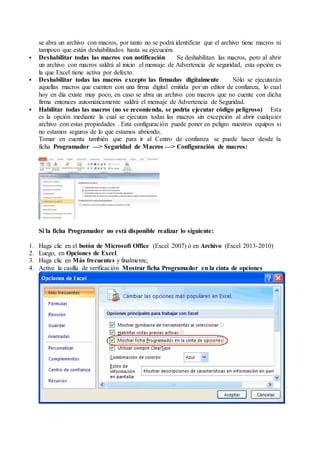 se abra un archivo con macros, por tanto no se podrá identificar que el archivo tiene macros ni
tampoco que están deshabilitados hasta su ejecución.
 Deshabilitar todas las macros con notificación Se deshabilitan las macros, pero al abrir
un archivo con macros saldrá al inicio el mensaje de Advertencia de seguridad, esta opción es
la que Excel tiene activa por defecto.
 Deshabilitar todas las macros excepto las firmadas digitalmente Sólo se ejecutarán
aquellas macros que cuenten con una firma digital emitida por un editor de confianza, lo cual
hoy en día existe muy poco, en caso se abra un archivo con macros que no cuente con dicha
firma entonces automáticamente saldrá el mensaje de Advertencia de Seguridad.
 Habilitar todas las macros (no se recomienda, se podría ejecutar código peligroso) Esta
es la opción mediante la cual se ejecutan todas las macros sin excepción al abrir cualquier
archivo con estas propiedades . Esta configuración puede poner en peligro nuestros equipos si
no estamos seguros de lo que estamos abriendo.
Tomar en cuenta también que para ir al Centro de confianza se puede hacer desde la
ficha Programador —> Seguridad de Macros —> Configuración de macros:
Si la ficha Programador no está disponible realizar lo siguiente:
1. Haga clic en el botón de Microsoft Office (Excel 2007) ó en Archivo (Excel 2013-2010)
2. Luego, en Opciones de Excel.
3. Haga clic en Más frecuentes y finalmente,
4. Active la casilla de verificación Mostrar ficha Programador en la cinta de opciones
 