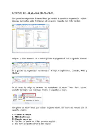 OPCIONES DEL GRABADOR DEL MACROS
Para poder usar el grabador de macro tienes que habilitar la pestaña de programador, archivo,
opciones, personalizar cinta de opciones seleccionamos la casilla para poder habilitar.
Después ya estará habilitada en la barra la pestaña de programador con las opciones de macro
En la pestaña de programador encontraremos Código, Complementos, Controles, XML y
Modificar
En el cuadro de código se encuentra las herramientas de macro, Visual Basic, Macros,
Grabador de Macro, Usar referencias relativas y Seguridad de macro.
Para grabar un macro tienes que cliquear en grabar macro, nos saldrá una ventana con los
siguientes cuadros
A.- Nombre de Macro
B.- Método abreviado
C.- Guardar macro en:
1.- Este libro (se guardar en el libro que estas usando)
2.- libro nuevo (se puede usar en un libro nuevo)
 