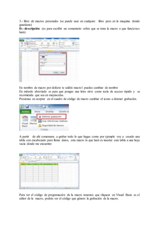 3.- libro de macros personales (se puede usar en cualquier libro pero en la maquina donde
guardaste)
D.- descripción (es para escribir un comentario sobre que se trata la macro o que funciones
hará)
En nombre de macro por defecto te saldrá macro1 puedes cambiar de nombre
En método abreviado es para que pongas una letra sirve como tecla de acceso rápido y se
recomienda que sea en mayúsculas.
Presionas en aceptar en el cuadro de código de macro cambiar el icono a detener grabación.
A partir de ahí comenzara a grabar todo lo que hagas como por ejemplo voy a creado una
tabla con encabezado para llenar datos, esta macro lo que hará es insertar esta tabla a una hoja
vacía donde me encuentre
Para ver el código de programación de la macro tenemos que cliquear en Visual Basic es el
editor de la macro, podrás ver el código que género la grabación de la macro.
 