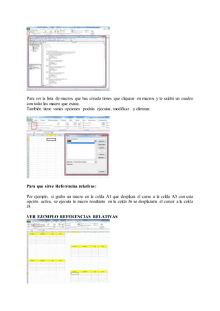 Para ver la lista de macros que has creado tienes que cliquear en macros y te saldrá un cuadro
con todo los macro que existe.
También tiene varias opciones podrás ejecutar, modificar y eliminar.
Para que sirve Referencias relativas:
Por ejemplo, si graba un macro en la celda A1 que desplaza el curso a la celda A3 con esta
opción activa, se ejecuta la macro resultante en la celda J6 se desplazaría el cursor a la celda
J8
VER EJEMPLO REFERENCIAS RELATIVAS
 
