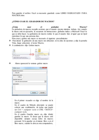 Para guardar el archivo Excel es necesario guardarle como LIBRO HABILIATADO PARA
MACROS.xlsm
¿CÓMO USAR EL GRABADOR DE MACROS?
¿Cómo usar el grabador de Macros?
La grabadora de macros recopila acciones que el usuario ejecuta mientras trabaja. Así, cuando
la macro está en ejecución, la secuencia de instrucciones grabadas indica a Microsoft Excel lo
que se debe hacer. La grabadora de macros realiza lo que el usuario hizo al igual que un Ipod
reproduce lo que una persona dice.
Para crear y grabar una macro es necesario el siguiente procedimiento:
 Para iniciar la grabación de una macro nos ubicamos en la cinta de opciones y elija la pestaña
Vista, luego seleccione el icono Macros.
 A continuación elija Grabar macro.
 Ahora aparecerá la ventana grabar macro
En el primer recuadro se elige el nombre de la
macro.
En el cuadro de Método abreviado se puede
colocar una combinación de teclas que puede
ser Ctrl + cualquier tecla o CTRL +MAYÚS+
cualquier tecla.
En el cuadro Guardar macro en, elija dónde
guardar la macro. Si desea que la macro esté
disponible siempre escoja Libro de macros
personal. Si lo guardar en el mismo libro o en el
libro nuevo, cuando lo abra en otra computadora,
 