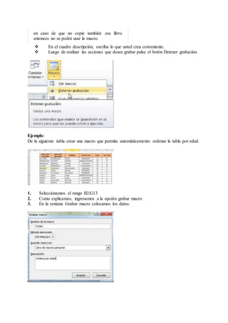 en caso de que no copie también ese libro
entonces no se podrá usar la macro.
 En el cuadro descripción, escriba lo que usted crea conveniente.
 Luego de realizar las acciones que desea grabar pulse el botón Detener grabación.
Ejemplo:
De la siguiente tabla crear una macro que permita automáticamente ordenar la tabla por edad.
1. Seleccionamos el rango B2:G13
2. Como explicamos, ingresamos a la opción grabar macro.
3. En la ventana Grabar macro colocamos los datos:
 