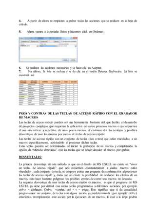 4. A partir de ahora se empiezan a grabar todas las acciones que se realicen en la hoja de
cálculo.
5. Ahora vamos a la pestaña Datos y hacemos click en Ordenar:
6. Se realizan las acciones necesarias y se hace clic en Aceptar.
7. Por último, la lista se ordena y se da clic en el botón Detener Grabación. La lista se
mostrará así:
PROS Y CONTRAS DE LAS TECLAS DE ACCESO RÁPIDO CON EL GRABADOR
DE MACROS
Las teclas de acceso rápido pueden ser una herramienta bastante útil que facilita el desarrollo
de proyectos complejos que requieran la aplicación de varios procesos macros o que requieran
el uso sistemático y repetitivo de unos pocos macros. A continuación las ventajas y posibles
desventajas de usar los macros por medio de teclas de acceso rápido:
Las teclas de acceso rápido son un conjunto de teclas (dos o tres) que están vinculadas a un
macros específicamente, activándolo al presionar dichas teclas.
Estas teclas pueden ser determinadas al iniciar la grabación de un macros y completando la
opción de “Método abreviado” con las teclas que se desee vincular al macros por grabar.
DESVENTAJAS:
La primera desventaja de este método es que en el diseño de MS EXCEL no existe un “visor
de teclas de acceso rápido” que nos recuerden constantemente a cuáles macros están
vinculados cada conjunto de tecla, ni tampoco existe una pregunta de confirmación al presionar
las teclas de acceso rápido y, dado que no existe la posibilidad de deshacer los efectos de un
macros, esto hace bastante peligroso los posibles errores de correr una macros no deseada.
La segunda desventaja de usar teclas de acceso rápido en macros, es que el programa de MS
EXCEL ya viene por default con varias teclas programadas a diferentes acciones, por ejemplo
ctrl+z = deshacer, Ctrl+c =copiar, ctrl + v = pegar. Esto significa que si de casualidad
programamos un conjunto de teclas con alguna acción ya predeterminada (por ejemplo ctrl+c)
estaríamos reemplazando este acción por la ejecución de un macros, lo cual a la larga podría
 