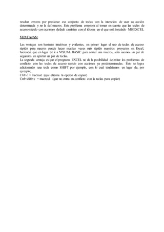 resultar errores por presionar ese conjunto de teclas con la intención de usar su acción
determinada y no la del macros. Este problema empeora al tomar en cuenta que las teclas de
acceso rápido con acciones default cambian con el idioma en el que está instalado MS EXCEL
VENTAJAS:
Las ventajas son bastante intuitivas y evidentes, en primer lugar el uso de teclas de acceso
rápido para macros puede hacer muchas veces más rápido nuestros proyectos en Excel,
haciendo que en lugar de ir a VISUAL BASIC para correr una macros, solo usemos un par de
segundos en apretar un par de teclas.
La segunda ventaja es que el programa EXCEL no da la posibilidad de evitar los problemas de
conflicto con las teclas de acceso rápido con acciones ya predeterminadas. Esto se logra
adicionando una tecla como SHIFT por ejemplo, con lo cual tendríamos en lugar de, por
ejemplo;
Ctrl+c = macros1 (que elimina la opción de copiar)
Ctrl+shift+c = macros1 (que no entra en conflicto con la teclas para copiar)
 