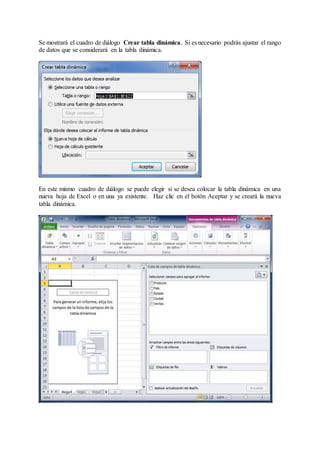Se mostrará el cuadro de diálogo Crear tabla dinámica. Si es necesario podrás ajustar el rango
de datos que se considerará en la tabla dinámica.
En este mismo cuadro de diálogo se puede elegir si se desea colocar la tabla dinámica en una
nueva hoja de Excel o en una ya existente. Haz clic en el botón Aceptar y se creará la nueva
tabla dinámica.
 