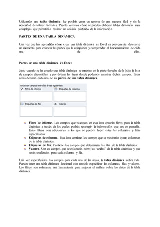 Utilizando una tabla dinámica fue posible crear un reporte de una manera fácil y sin la
necesidad de utilizar fórmulas. Pronto veremos cómo se pueden elaborar tablas dinámicas más
complejas que permitirán realizar un análisis profundo de la información.
PARTES DE UNA TABLA DINÁMICA
Una vez que has aprendido cómo crear una tabla dinámica en Excel es conveniente detenerse
un momento para conocer las partes que la componen y comprender el funcionamiento de cada
una de ellas.
Partes de una tabla dinámica en Excel
Justo cuando se ha creado una tabla dinámica se muestra en la parte derecha de la hoja la lista
de campos disponibles y por debajo las áreas donde podemos arrastrar dichos campos. Estas
áreas denotan cada una de las partes de una tabla dinámica.
Filtro de informe. Los campos que coloques en esta área crearán filtros para la tabla
dinámica a través de los cuales podrás restringir la información que ves en pantalla.
Estos filtros son adicionales a los que se pueden hacer entre las columnas y filas
especificadas.
Etiquetas de columna. Esta área contiene los campos que se mostrarán como columnas
de la tabla dinámica.
Etiquetas de fila. Contiene los campos que determinan las filas de la tabla dinámica.
Valores. Son los campos que se colocarán como las “celdas” de la tabla dinámica y que
serán totalizados para cada columna y fila.
Una vez especificados los campos para cada una de las áreas, la tabla dinámica cobra vida.
Puedes tener una tabla dinámica funcional con tan solo especificar las columnas, filas y valores.
Los filtros son solamente una herramienta para mejorar el análisis sobre los datos de la tabla
dinámica.
 