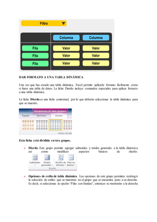 DAR FORMATO A UNA TABLA DINÁMICA
Una vez que has creado una tabla dinámica, Excel permite aplicarle formato fácilmente como
si fuera una tabla de datos. La ficha Diseño incluye comandos especiales para aplicar formato
a una tabla dinámica.
La ficha Diseño es una ficha contextual, por lo que deberás seleccionar la tabla dinámica para
que se muestre.
Esta ficha está dividida en tres grupos.
 Diseño. Este grupo permite agregar subtotales y totales generales a la tabla dinámica
así como modificar aspectos básicos de diseño.
 Opciones de estilo de tabla dinámica. Las opciones de este grupo permiten restringir
la selección de estilos que se muestran en el grupo que se encuentra justo a su derecha.
Es decir, si seleccionas la opción “Filas con bandas”, entonces se mostrarán a la derecha
 