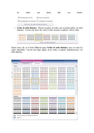 los estilos que tienen filas con bandas.
 Estilos de tabla dinámica. Muestra la galería de estilos que se pueden aplicar a la tabla
dinámica. Con tan sólo hacer clic sobre el estilo deseado se aplicará sobre la tabla.
Puedes hacer clic en el botón Más del grupo Estilos de tabla dinámica para ver todos los
estilos disponibles. Con tan sólo elegir alguno de los estilos se aplicará inmediatamente a la
tabla dinámica.
 
