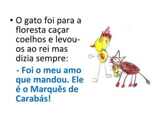 O gato foi para a floresta caçar coelhos e levou-os ao rei mas dizia sempre: - Foi o meu amo que mandou. Ele é o Marquês de Carabás! 