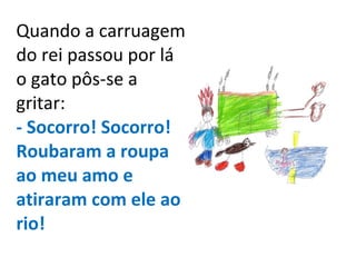 Quando a carruagem do rei passou por lá o gato pôs-se a gritar: - Socorro! Socorro! Roubaram a roupa ao meu amo e atiraram com ele ao rio! 
