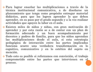    Para lograr enseñar las multiplicaciones a través de la
    técnica institucional comunicativa, a de diseñarse un
    planeamiento que tenga como propósito entregar material
    didáctico, para que los logren aprender lo que deben
    aprender, en su paso por el grado segundo y a la vez realizar
    actividades que apoyen la labor en el aula.
    Existen miles de niños y niñas, con gran motivación de




                                                                    Universidad Tecnologica de Bolívar

    aprender y por esta razón se a de contar con un plan de
    formación adecuado y un buen acompañamiento por
    docentes y padres de familia, para que los niños aprendan
    las multiplicaciones desde el aula, si esta estrategia
    pedagógica de interacción entre las partes implicadas
    funciona ocurre una verdadera transformación en lo
    cognitivo, comunicativo y en lo estético del sujeto en
    mención.
   Todo esto es posible si reforzamos con convicción, el trabajo
    comprometido entre las partes que intervienen en el
    proceso.
 