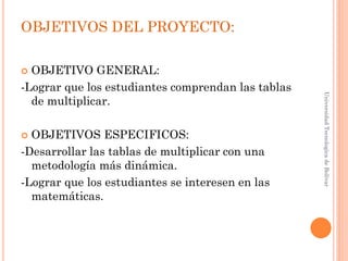 OBJETIVOS DEL PROYECTO:

 OBJETIVO GENERAL:
-Lograr que los estudiantes comprendan las tablas




                                                    Universidad Tecnologica de Bolívar
  de multiplicar.

 OBJETIVOS ESPECIFICOS:
-Desarrollar las tablas de multiplicar con una
  metodología más dinámica.
-Lograr que los estudiantes se interesen en las
  matemáticas.
 