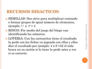 RECURSOS DIDACTICOS:
 SEMILLAS: Nos sirve para multiplicar contando
  o formar grupos de igual número de elementos,
  ejemplo: / / x // = 4




                                                         Universidad Tecnologica de Bolívar
 BINGO: Por medio del juego del bingo van
  identificando los números.
 LOTERIA: Con los cartoncitos tiene el resultado
  la profe con las fichas va jugando con ellos y ellos
  dice el resultado por ejemplo: 4 x 8 =32 el niño
  busca en su cartón si lo tiene la profe mira a ver
  si es correcto.
 