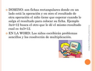  DOMINO: son fichas rectangulares donde en un
  lado está la operación y en otro el resultado de
  otra operación el niño tiene que esperar cuando le
  salga el resultado para colocar su ficha. Ejemplo
  3x4=12 busca el otro que le dé el mismo resultado




                                                       Universidad Tecnologica de Bolívar
  cual es 4x3=12.
 EN LA WORD: Los niños escribirán problemas
  sencillos y los resolverán de multiplicación.
 