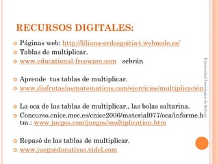 RECURSOS DIGITALES:
   Páginas web: http://liliana-ordosgoitia4.webnode.es/
   Tablas de multiplicar.
    www.educational-freeware.com sebrán




                                                                 Universidad Tecnologica de Bolívar



   Aprende tus tablas de multiplicar.
   www.disfrutaslasmatematicas.com/ejercicios/multiplicación

   La oca de las tablas de multiplicar., las bolas saltarina.
   Concurso.cnice.mec.es/cnice2006/material077/oca/informe.h
    tm.: www.juegos.com/juegos/multiplication.htm

   Repasó de las tablas de multiplicar.
   www.juegoeducativos.videl.com
 