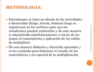 METODOLOGIA:

 Inicialmente se hará un diseño de las actividades
  a desarrollar (bingo, lotería, domino) luego se
  registraran en los archivos para que los




                                                      Universidad Tecnologica de Bolívar
  estudiantes puedan realizarlas y de esta manera
  ir adquiriendo simultáneamente a través de los
  juegos el conocimiento y aplicación de las tablas
  de multiplicar.
 De una manera didáctica y divertida aprenden y
  se les estimula para fomentar el estudio de las
  matemáticas y en especial de la multiplicación
 