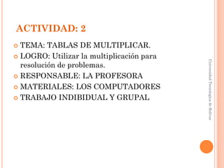 ACTIVIDAD: 2
 TEMA: TABLAS DE MULTIPLICAR.
 LOGRO: Utilizar la multiplicación para




                                           Universidad Tecnologica de Bolívar
  resolución de problemas.
 RESPONSABLE: LA PROFESORA

 MATERIALES: LOS COMPUTADORES

 TRABAJO INDIBIDUAL Y GRUPAL
 