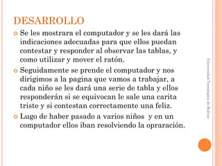 DESARROLLO
 Se les mostrara el computador y se les dará las
  indicaciones adecuadas para que ellos puedan
  contestar y responder al observar las tablas, y
  como utilizar y mover el ratón.




                                                     Universidad Tecnologica de Bolívar
 Seguidamente se prende el computador y nos
  dirigimos a la pagina que vamos a trabajar, a
  cada niño se les dará una serie de tabla y ellos
  responderán si se equivocan le sale una carita
  triste y si contestan correctamente una feliz.
 Lugo de haber pasado a varios niños y en un
  computador ellos iban resolviendo la opraración.
 