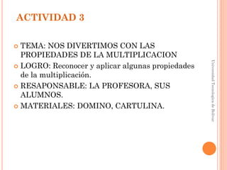 ACTIVIDAD 3

 TEMA: NOS DIVERTIMOS CON LAS
  PROPIEDADES DE LA MULTIPLICACION




                                                   Universidad Tecnologica de Bolívar
 LOGRO: Reconocer y aplicar algunas propiedades
  de la multiplicación.
 RESAPONSABLE: LA PROFESORA, SUS
  ALUMNOS.
 MATERIALES: DOMINO, CARTULINA.
 