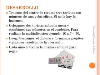 DESARROLLO
 Traemos del centro de recurso tres tarjetas con
  números de una y dos cifras. Si no la hay la
  hacemos.
 Colocamos dos tarjetas sobre la mesa y




                                                     Universidad Tecnologica de Bolívar
  escribimos sus números en el cuaderno. Para
  realizar la multiplicación ejemplo: 10 x 7 = 70.
 Luego buscamos el domino y formamos grupitos
  y jugamos resolviendo la operación.
 Cada niño le tocara la misma cantidad para
  jugar.
 