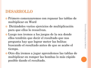 DESARROLLO
 Primero comenzaremos con repasar las tablas de
  multiplicar en Word




                                                     Universidad Tecnologica de Bolívar
 Dictándoles varios ejercicios de multiplicación
  para que ellos lo resuelvan.
 Luego nos iremos a los juegos de la oca donde
  ellos tendrán que decir el resultado que nos
  pregunta hay que lograr meter las bolitas
  buscando el resultado antes de que se acabe el
  tiempo.
 Otro día iremos a jugar aprendemos las tablas de
  multiplicar en romper las bombas lo más rápido
  posible dando el resultado.
 