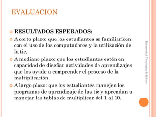 EVALUACION

 RESULTADOS ESPERADOS:
 A corto plazo: que los estudiantes se familiaricen




                                                       Universidad Tecnologica de Bolívar
  con el uso de los computadores y la utilización de
  la tic.
 A mediano plazo: que los estudiantes estén en
  capacidad de diseñar actividades de aprendizajes
  que los ayude a comprender el proceso de la
  multiplicación.
 A largo plazo: que los estudiantes manejen los
  programas de aprendizaje de las tic y aprendan a
  manejar las tablas de multiplicar del 1 al 10.
 