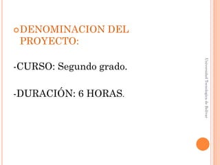  DENOMINACION    DEL
 PROYECTO:




                         Universidad Tecnologica de Bolívar
-CURSO: Segundo grado.

-DURACIÓN: 6 HORAS.
 