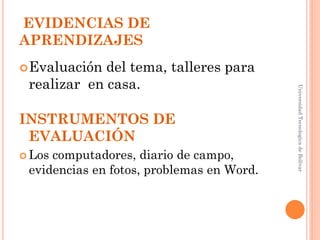EVIDENCIAS DE
APRENDIZAJES
 Evaluación del tema, talleres para
 realizar en casa.




                                           Universidad Tecnologica de Bolívar
INSTRUMENTOS DE
 EVALUACIÓN
 Loscomputadores, diario de campo,
 evidencias en fotos, problemas en Word.
 