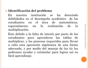   Identificación del problema
    En nuestra institución se ha detectado
    debilidades en el desempeño académico de los
    estudiantes en el área de matemáticas,




                                                         Universidad Tecnologica de Bolívar
    especialmente      en la realización de         la
    multiplicación.
    Esto debido a la falta de interés por parte de los
    estudiantes para aprenderse las tablas de
    multiplicar, y los procesos requeridos para llevar
    a cabo esta operación algebraica de una forma
    adecuada, y por medio del manejo de las tic les
    podremos ayudar y estimular para lograr así su
    fácil aprendizaje.
 