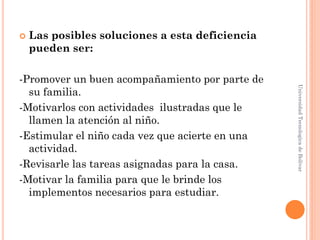    Las posibles soluciones a esta deficiencia
    pueden ser:

-Promover un buen acompañamiento por parte de




                                                 Universidad Tecnologica de Bolívar
  su familia.
-Motivarlos con actividades ilustradas que le
  llamen la atención al niño.
-Estimular el niño cada vez que acierte en una
  actividad.
-Revisarle las tareas asignadas para la casa.
-Motivar la familia para que le brinde los
  implementos necesarios para estudiar.
 