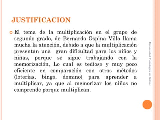 JUSTIFICACION
   El tema de la multiplicación en el grupo de
    segundo grado, de Bernardo Ospina Villa llama
    mucha la atención, debido a que la multiplicación




                                                        Universidad Tecnologica de Bolívar
    presentan una gran dificultad para los niños y
    niñas, porque se sigue trabajando con la
    memorización, Lo cual es tedioso y muy poco
    eficiente en comparación con otros métodos
    (loterías, bingo, domino) para aprender a
    multiplicar, ya que al memorizar los niños no
    comprende porque multiplican.
 