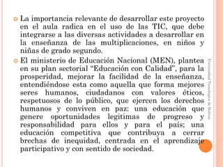  La importancia relevante de desarrollar este proyecto
  en el aula radica en el uso de las TIC, que debe
  integrarse a las diversas actividades a desarrollar en
  la enseñanza de las multiplicaciones, en niños y
  niñas de grado segundo.
 El ministerio de Educación Nacional (MEN), plantea




                                                           Universidad Tecnologica de Bolívar
  en su plan sectorial “Educación con Calidad”, para la
  prosperidad, mejorar la facilidad de la enseñanza,
  entendiéndose esta como aquella que forma mejores
  seres humanos, ciudadanos con valores éticos,
  respetuosos de lo público, que ejercen los derechos
  humanos y conviven en paz: una educación que
  genere oportunidades legitimas de progreso y
  responsabilidad para ellos y para el país; una
  educación competitiva que contribuya a cerrar
  brechas de inequidad, centrada en el aprendizaje
  participativo y con sentido de sociedad.
 