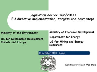 Legislation decree 162/2011:
        EU directive implementation, targets and next steps



Ministry of the Environment           Ministry of Economic Development
                                      Department for Energy
DG for Sustainable Development,
Climate and Energy                    DG for Mining and Energy
                                      Resources


                              18 october 2011, Rome



     www.eni.it                                       World Energy Council-WEC Italia
 