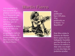 A la muchacha le
toco la dicha de         •Fue
platicar con el novio.   publicado
En el momento que        hace 135 años.
estaba platicando        •Fue
con el, se puso tan      publicado en
nerviosa que no          el diario “La
sabia que                República”
preguntarle, lo único
que se le vino a la
mente fue
preguntarle cual era     Este libro relata la
su libro favorito. El    historia de Martin
joven contesto que su    fierro quien fue un
libro favorito era el    trabajador humilde
de Marín Fierro.         que fue llevado a la
                         fuerza a la milicia y
                         dejo sola a su mujer
                         y a sus dos hijos sin
                         poderlos ayudar.
 