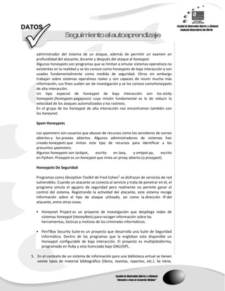 DATOS
                      S guimentoalautoap end zaje
                       e    i           r   i

     administrador del sistema de un ataque, además de permitir un examen en
     profundidad del atacante, durante y después del ataque al honeypot.
     Algunos honeypots son programas que se limitan a simular sistemas operativos no
     existentes en la realidad y se les conoce como honeypots de baja interacción y son
     usados fundamentalmente como medida de seguridad. Otros sin embargo
     trabajan sobre sistemas operativos reales y son capaces de reunir mucha más
     información; sus fines suelen ser de investigación y se los conoce comohoneypots
     de alta interacción.
     Un tipo especial de honeypot de baja interacción son los sticky
     honeypots (honeypots pegajosos) cuya misión fundamental es la de reducir la
     velocidad de los ataques automatizados y los rastreos.
     En el grupo de los honeypot de alta interacción nos encontramos también con
     los honeynet.

     Spam Honeypots

     Los spammers son usuarios que abusan de recursos como los servidores de correo
     abiertos y los proxies abiertos. Algunos administradores de sistemas han
     creado honeypots que imitan este tipo de recursos para identificar a los
     presuntos spammers.
     Algunos honeypots son Jackpot,    escrito    en Java,    y smtpot.py,    escrito
     en Python. Proxypot es un honeypot que imita un proxy abierto (o proxypot).

     Honeypots De Seguridad

     Programas como Deception Toolkit de Fred Cohen1 se disfrazan de servicios de red
     vulnerables. Cuando un atacante se conecta al servicio y trata de penetrar en él, el
     programa simula el agujero de seguridad pero realmente no permite ganar el
     control del sistema. Registrando la actividad del atacante, este sistema recoge
     información sobre el tipo de ataque utilizado, así como la dirección IP del
     atacante, entre otras cosas.

      Honeynet Project es un proyecto de investigación que despliega redes de
        sistemas honeypot (HoneyNets) para recoger información sobre las
        herramientas, tácticas y motivos de los criminales informáticos.

      PenTBox Security Suite es un proyecto que desarrolla una Suite de Seguridad
        Informática. Dentro de los programas que la engloban esta disponible un
        Honeypot configurable de baja interacción. El proyecto es multiplataforma,
        programado en Ruby y esta licenciado bajo GNU/GPL.

  5. En el contexto de un sistema de información para una biblioteca virtual se tienen
     veinte tipos de material bibliográfico (libros, revistas, reportes, etc.). Se tiene,
 