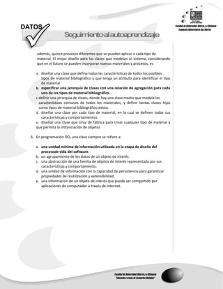 DATOS
                      S guimentoalautoap end zaje
                       e    i           r   i

     además, quince procesos diferentes que se pueden aplicar a cada tipo de
     material. El mejor diseño para las clases que modelan el sistema, considerando
     que en el futuro se pueden incorporar nuevos materiales y procesos, es

     a. diseñar una clase que defina todas las características de todos los posibles
         tipos de material bibliográfico y que tenga un atributo para identificar el tipo
         de material.
     b. especificar una jerarquía de clases con una relación de agregación para cada
         uno de los tipos de material bibliográfico.
     c. definir una jerarquía de clases, donde hay una clase madre que modela las
        características comunes de todos los materiales, y definir tantas clases hijas
        como tipos de material bibliográfico exista.
     d. diseñar una clase por cada tipo de material, en la cual se definen todas sus
         características y comportamientos
     e. diseñar una clase que sirva de fábrica para crear cualquier tipo de material y
     que permita la instanciación de objetos

  6. En programación OO, una clase siempre se refiere a:

     a. una unidad mínima de información utilizada en la etapa de diseño del
        procesode vida del software.
     b. un agrupamiento de los datos de un objeto de interés.
     c. una abstracción de una familia de objetos de interés representada por sus
        características y comportamiento.
     d. una unidad de información con la capacidad de persistencia para garantizar
        propiedades de reutilización y extensibilidad.
     e. una información de un objeto de interés que puede ser compartido por
        aplicaciones de computador a través de Internet.
 