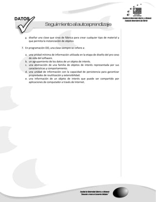 DATOS
                     S guimentoalautoap end zaje
                      e    i           r   i

     g. diseñar una clase que sirva de fábrica para crear cualquier tipo de material y
        que permita la instanciación de objetos

  7. En programación OO, una clase siempre se refiere a:

     a. una unidad mínima de información utilizada en la etapa de diseño del pro-ceso
        de vida del software.
     b. un agrupamiento de los datos de un objeto de interés.
     c. una abstracción de una familia de objetos de interés representada por sus
        características y comportamiento.
     d. una unidad de información con la capacidad de persistencia para garantizar
        propiedades de reutilización y extensibilidad.
     e. una información de un objeto de interés que puede ser compartido por
        aplicaciones de computador a través de Internet.
 