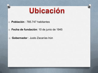 o Población : 785.747 habitantes
o Fecha de fundación: 10 de junio de 1945
o Gobernador : Justo Zacarías Irún
 